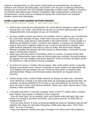 roteiros e equipamentos, ou até mesmo organizando-as conjuntamente. As técnicas
militares nem sempre são adequadas, pois contam com recursos e objetivos diferentes.
Sempre que se encontrar em uma situação inesperada é melhor parar, refletir e encontrar
as melhores alternativas para resolver o problema. Não se descontrole e acalme seus
companheiros; muitas vezes as situações de perigo são contornáveis com soluções
simples, porém bem planejadas.
SAIBA O QUE FAZER QUANDO ESTIVER PERDIDO
Fonte: Família Aventura - Edição 5 - Abril 1999- Pág. 18/19
• Você se deu conta de que está perdido. Ok, conte até dez devagar e respire fundo. É
normal ficar com medo, mas lembre-se de que um caminho desconhecido não é
obrigatoriamente mais perigoso do que um conhecido.
• Há duas reações comuns que devem ser evitadas. Uma é o pânico, que normalmente
faz você tomar decisões erradas. Andar feito louco sem destino, mesmo que por
alguns minutos, pode deixá-lo mais perdido e até mesmo ferido. A outra reação é a
síndrome de Robinson Crusoé . Construir uma cabana, ir à procura de alimentos e
estocar lenha para a fogueira antes de cair a noite só vão deixá-lo cansado. Você
pode terminar passando uma noite ou mais na mata, mas economize energia.
Pessoas cansadas não pensam tão bem quanto as descansadas, e precisam de mais
água e comida para continuar.
• Agora que você está calmo e controlado, sente-se e pense. A quanto tempo está
perdido? Mentalmente, tente voltar ao último ponto que conhecia. Há quanto tempo
ele passou? Em que direção você andou desde lá? Tente se lembrar de algum ponto
de referência e veja se deixou marcas e pegadas.
• Se estiver em grupo, é melhor não se separar. Mas vocês podem tentar o seguinte:
designe uma pessoa como "âncora" enquanto as outras andam nas redondezas até
uma distância em que possam se ouvir. O âncora deve gritar ou assobiar algo
periodicamente. Marque uma hora para todos retornarem se ninguém achar o
caminho.
• Decidiu tentar achar a trilha? Então caminhe na direção de onde veio, mantenha
como referência o tempo a ser percorrido além da orientação propriamente dita. Por
exemplo, se estiver perdido há 10 minutos e uma caminhada de 10 minutos não o
levou de volta à trilha, você continua perdido. Nesse caso, pare, retorne para o local
original e tente novamente.
• A situação está difícil e você não consegue achar a trilha? É melhor parar e esperar
pelo resgate. Para ajudar a localizá-lo, faça o seguinte:
- Crie um sinal físico. Se for possível, abra uma clareira onde está para ficar mais
visível. Se encontrar gravetos suficientes, use-os para escrever no chão SOS ou
simplesmente "X".
- Crie um sinal sonoro. O sinal universal de pedido de socorro é qualquer tipo de som
repetido três vezes em intervalos frequentes. Então grite algo como: "OLÁ! OLÁ!
OLÁ!", de 2 em 2 minutos.
- Faça uma fogueira, mesmo que seja. A fumaça é um ótimo sinal. Mas prepare-a
 