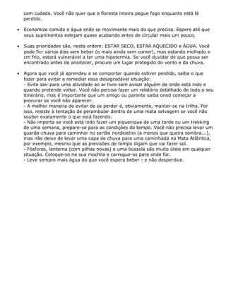 com cudado. Você não quer que a floresta inteira pegue fogo enquanto está lá
perdido.
• Economize comida e água enão se movimente mais do que precisa. Espere até que
seus suprimentos estejam quase acabando antes de circular mais um pouco.
• Suas prioridades são, nesta ordem: ESTAR SECO, ESTAR AQUECIDO e ÁGUA. Você
pode ficr vários dias sem beber (e mais ainda sem comer), mas estando molhado e
cm frio, estará vulnerável a ter uma hipotermia. Se você duvidar de que possa ser
encontrado antes de anoitecer, procure um lugar protegido do vento e da chuva.
• Agora que você já aprendeu a se comportar quando estiver perdido, saiba o que
fazer para evitar e remediar essa desagradável situação:
- Evite sair para uma atividade ao ar livre sem avisar alguém de onde está indo e
quando pretende voltar. Você não percisa fazer um relatório detalhado de todo o seu
itinerário, mas é importante que um amigo ou parente saiba oned começar a
procurar se você não aparecer.
- A melhor maneira de evitar de se perder é, obviamente, manter-se na trilha. Por
isso, resiste à tentação de perambular dentro de uma mata selvagem se você não
souber exatamente o que está fazendo.
- Não importa se você está indo fazer um piquenique de uma tarde ou um trekking
de uma semana, prepare-se para as condições do tempo. Você não precisa levar um
guarda-chuva para caminhar no sertão nordestino (a menos que queira sombra...),
mas não deixe de levar uma capa de chuva para uma caminhada na Mata Atlântica,
por exemplo, mesmo que as previsões de tempo digam que vai fazer sol.
- Fósforos, lanterna (com pilhas novas) e uma bússola são muito úteis em qualquer
situação. Coloque-os na sua mochila e carregue-os para onde for.
- Leve sempre mais água do que você espera beber - e não desperdice.
 