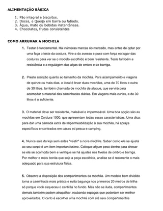 ALIMENTAÇÃO BÁSICA
1. Pão integral e biscoitos.
2. Doces, e Queijo em barra ou fatiado.
3. Água, mate ou bebidas instantâneas.
4. Chocolates, frutas consistentes
COMO ARRUMAR A MOCHILA
1. Testar é fundamental. Há inúmeras marcas no mercado, mas antes de optar por
uma faça o teste da costura. Vire-a do avesso e puxe com força no lugar das
costuras para ver se o modelo escolhido é bem resistente. Teste também a
resistência e a regulagem das alças de ombro e de barriga.
2. Preste atenção quanto ao tamanho da mochila. Para acampamento e viagens
de quinze ou mais dias, o ideal é levar duas mochilas, uma de 70 litros e outra
de 30 litros, também chamada de mochila de ataque, que servirá para
acomodar o material das caminhadas diárias. Em viagens mais curtas, a de 30
litros é o suficiente.
3. O material deve ser resistente, maleável e impermeável. Uma boa opção são as
mochilas em Cordura 1000, que apresentam todas essas características. Uma dica:
para dar uma camada extra de impermeabilização à sua mochila, há sprays
específicos encontrados em casas ed pesca e camping.
4. Nunca saia da loja sem antes "vestir" a nova mochila. Saber como ela se ajusta
ao seu corpo é um item importantíssimo. Coloque algum peso dentro para checar
se ela se acomoda bem e verifique se há ajustes nas fivelas de ombro e barriga.
Por melhor e mais bonita que seja a peça escolhida, analise se é realmente o mais
adequado para sua estrutura física.
5. Observe a disposição dos compartimentos da mochila. Um modelo bem dividido
torna a caminhada mais prática e evita bagunça nos primeiros 20 metros de trilha
só porque você esqueceu o cantil lá no fundo. Mas não se iluda, compartimentos
demais também podem atrapalhar, roubando espaços que poderiam ser melhor
aproveitados. O certo é escolher uma mochila com até seis compartimentos
 