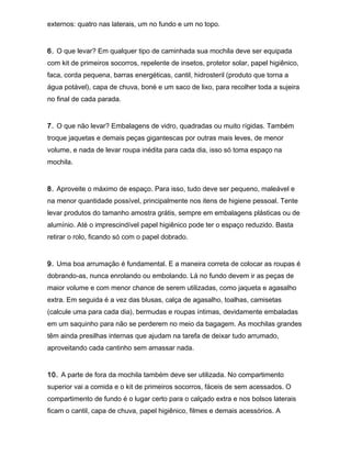 externos: quatro nas laterais, um no fundo e um no topo.
6. O que levar? Em qualquer tipo de caminhada sua mochila deve ser equipada
com kit de primeiros socorros, repelente de insetos, protetor solar, papel higiênico,
faca, corda pequena, barras energéticas, cantil, hidrosteril (produto que torna a
água potável), capa de chuva, boné e um saco de lixo, para recolher toda a sujeira
no final de cada parada.
7. O que não levar? Embalagens de vidro, quadradas ou muito rígidas. Também
troque jaquetas e demais peças gigantescas por outras mais leves, de menor
volume, e nada de levar roupa inédita para cada dia, isso só toma espaço na
mochila.
8. Aproveite o máximo de espaço. Para isso, tudo deve ser pequeno, maleável e
na menor quantidade possível, principalmente nos itens de higiene pessoal. Tente
levar produtos do tamanho amostra grátis, sempre em embalagens plásticas ou de
alumínio. Até o imprescindível papel higiênico pode ter o espaço reduzido. Basta
retirar o rolo, ficando só com o papel dobrado.
9. Uma boa arrumação é fundamental. E a maneira correta de colocar as roupas é
dobrando-as, nunca enrolando ou embolando. Lá no fundo devem ir as peças de
maior volume e com menor chance de serem utilizadas, como jaqueta e agasalho
extra. Em seguida é a vez das blusas, calça de agasalho, toalhas, camisetas
(calcule uma para cada dia), bermudas e roupas íntimas, devidamente embaladas
em um saquinho para não se perderem no meio da bagagem. As mochilas grandes
têm ainda presilhas internas que ajudam na tarefa de deixar tudo arrumado,
aproveitando cada cantinho sem amassar nada.
10. A parte de fora da mochila também deve ser utilizada. No compartimento
superior vai a comida e o kit de primeiros socorros, fáceis de sem acessados. O
compartimento de fundo é o lugar certo para o calçado extra e nos bolsos laterais
ficam o cantil, capa de chuva, papel higiênico, filmes e demais acessórios. A
 