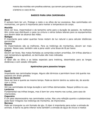 maioria das mochilas vem presilhas externas, que servem para pendurar a panela,
a lanterna e o saco de lixo.
BASICO PARA UMA CAMINHADA
Boné
É sempre bom ter um. Protege o rosto e os olhos da luz excessiva. Nas caminhadas em
montanhas, um gorro é importante para manter a temperatura do corpo.
Mochila
Deve ser leve, impermeável e do tamanho certo para a duração do passeio. As melhores
têm cintos que distribuem o peso na cintura e vários bolsos laterais para os equipamentos
que devem estar ao alcance das mãos.
Relógio
É importante para saber quantas horas restam de luz natural e para calcular distâncias
percorridas
Casaco
Os impermeáveis são os melhores. Para os trekkings de montanhas, devem ser mais
grossos. Nesse caso, também vale a pena vestir uma blusa de lã por baixo
Calças
Devem ser leves. Nas matas fechadas as compridas evitam arranhões. Em trilhas abertas e
com temperatura agradável, as bermudas são mais indicadas
Calçado
O ideal são os tênis e as botas especiais para trekking, desenhados para as longas
distâncias e com solado reforçado.
Apetrechos para passeios longos
Cantil
Importante nas caminhadas longas. Alguns são térmicos e permitem levar chá quente nos
passeios em áreas geladas.
Saco de Dormir
Deve ser leve e quente ao mesmo tempo. Pode-se dormir dentro ou sobre ele, de acordo
com o clima.
Bússola
Útil nas caminhadas de longa duração e sem trilhas demarcadas. Requer prática no uso.
Lanterna
Fundamental nas trilhas longas, mas é bom ter uma mesmo nas curtas, para caso de
imprevistos.
Fogareiro
É um peso desnecessário nas caminhadas curtas. Mas uma refeição quente e substanciosa
pode fazer milagres nos trekkings de montanha. de imprevistos.
Barraca
Pode ser triangular ou em formato de iglu. O zíper é importante para evitar a entrada de
animais. A barra na parte inferior evita também a entrada de água de chuva e insetos
 