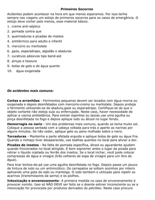 Primeiros Socorros
Acidentes podem acontecer na hora em que menos esperamos. Por isso tenha
sempre nas viagens um estojo de primeiros socorros para os casos de emergência. O
estojo deve conter pelo menos, esse material básico.
1. creme anti-séptico
2. pomada contra que
3. queimaduras e picadas de insetos
4. antitérmico para adulto e infantil
5. mercúrio ou mertiolate
6. gaze, esparadrapo, algodão e ataduras
7. curativos adesivos tipo band-aid
8. pinças e tesoura
9. bolsa de gelo e de água quente
10. água oxigenada
Os acidentes mais comuns:
Cortes e arranhões - Ferimentos pequenos devem ser lavados com água morna ou
oxigenada e depois desinfetados com mercúrio-cromo ou mertiolate. Depois proteja
o ferimento utilizando-se de atadura,gaze ou esparadrapo. Certifique-se de que o
objeto cortante não esteja sujo ou enferrujado. Neste caso, haver necessidade de
aplicar a vacina antitetânica. Para extrair espinhos ou lascas use uma agulha ou
pinça desinfetada no fogo e depois aplique iodo ou álcool no lugar ferido.
Hemorragia no nariz - Um dos problemas mais comuns, quando se toma muito sol.
Coloque a pessoa sentada com a cabeça voltada para trás e aperte as narinas por
alguns minutos. Se não ceder, aplique gelo ou pano molhado sobre o nariz.
Torceduras - Mantenha a parte afetada erguida e aplique bolsa de gelo ou água fria.
Quando o inchaço tiver desaparecido, use toalhas quentes no local para aliviar a dor.
Picadas de insetos - Na falta de pomada específica, álcool ou aguardente ajudam
quando friccionados no local atingido. E bom espremer antes o lugar da picada para
retirar o líquido injetado ou ferrão dos insetos. Se o local inchar, você pode colocar
compressas de água e vinagre (três colheres de sopa de vinagre para um litro de
água).
Para tirar bichos-do-pé use uma agulha desinfetada no fogo. Depois passe um pouco
de tintura de iodo ou um antimicótico. Os carrapatos se soltam sozinhos por inteiro
aplicando uma gota de iodo ou manteiga. O iodo tambem e utilizado para repelir os
acarinos (transmissores da sarna) e os piolhos.
Intoxicação e envenenamento- A primeira medida no caso de envenenamento é
provocar vomito. Isso só NÃO DEVE ser feito se o doente estiver inconsciente ou se a
intoxicação for provocada por produtos derivados do petróleo. Neste caso procure
 