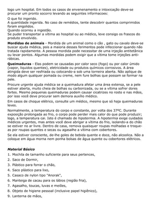 logo um hospital. Em todos os casos de envenenamento e intoxicação deve-se
procurar um pronto socorro levando as seguintes informacoes:
O que foi ingerido.
A quantidade ingerida. No caso de remédios, tente descobrir quantos comprimidos
foram engolidos.
Quando ocorreu a ingestão.
Se puder transportar a vítima ao hospital ou ao médico, leve consigo os frascos do
produto envolvido.
Mordidas de animais - Mordida de um animal como o cão , gato ou cavalo deve-se
buscar ajuda médica, pois a maioria desses ferimentos pode infeccionar quando não
tratada rapidamente. A pessoa mordida pode necessitar de uma injeção antitetânica
ou levar pontos. Algumas mordidas podem exigir que a vítima tome injeções anti-
rábicas.
Queimaduras - Elas podem se causadas por calor seco (fogo) ou por calor úmido
(vapor, liquidos quentes), eletricidade ou produtos químicos corrosivos. A área
atingida deve ser resfriada ou colocando-a sob uma torneira aberta. Não aplique de
modo algum qualquer pomada ou creme, nem fure bolhas que possam se formar na
pele.
Procure urgente ajuda médica se a queimadura afetar uma área extensa, se a pele
estiver aberta, muito cheia de bolhas ou carbonizada, ou se a vítima sofrer dores
fortes. Mesmo pequenas queimaduras podem causar cicatrizes no rosto e nas mãos,
por isso você deve procurar sem demora auxílio médico.
Em casos de choque elétrico, consulte um médico, mesmo que só haja queimaduras
leves.
Normalmente, a temperatura do corpo e constante, por volta dos 37ºC. Durante
exposição prolongada ao frio, o corpo pode perder mais calor do que pode produzir;
logo, a temperatura cai. Isto é chamado de hipotermia. A hipotermia exige cuidados
médicos urgentes, mas antes você deve abrigar a vítima do frio, isolando-a do chão
se estiver no ar livre. Dentro de casa, remova quaisquer roupas molhadas e troque-
as por roupas quentes e secas ou agasalhe a vítima com cobertores.
Se ela estiver consciente, de-lhe goles de bebida quente e doce, não alcoolica. Não a
coloque em água morna nem ponha bolsas de água quente ou cobertores elétricos.
Material Básico
1. Mochila de tamanho suficiente para seus pertences,
2. Saco de Dormir,
3. Plástico para forrar o chão,
4. Saco plástico para lixo,
5. Casaco de nylon tipo "Anorak",
6. Manteiga de cacau para os lábios (região fria),
7. Agasalho, toucas, luvas e meiões,
8. Objeto de higiene pessoal (inclusive papel higiênico),
9. Lanterna de mãos,
 