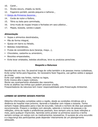 10. Cantil ,
11. Óculos escuro, chapéu ou boné,
12. Fogareiro portátil, panela pequena e talheres ,
13. Estojo de Primeiros Socorros ,
14. Corda de nylon e fósforo,
15. Tênis ou bota para caminhada,
16. Uma muda de roupas limpas e fechadas em saco plástico ,
17. Mapas, bússola, caneta e papel.
Alimentação
 Sopas e alimentos desidratados,
 Pão de forma integral,
 Queijo em barra ou fatiado,
 Bebidas instantâneas,
 Frutas de consistência dura (laranja, maça...),
 Chocolates, castanha ou amendoim,
 Biscoitos empacotados,
 Evite levar enlatados, bebidas alcoólicas, leive ou produtos perecívies.
Respeito a Natureza
Recolha todo seu lixo. Se possível traga de volta também o de pessoas menos cuidadosas,
Evite cortar lenha para fogueiras. Se necessário fazer fogueira, use galhos caídos e apague
as cinzas,
Evite usar sabão nas fontes, riachos ou lagos,
Evite música alta e jogos ruidosos,
Monte seu acampamento afastados das nascentes,
Evite os atalhos nas trilhas que podem provocar erosão,
Freqüentadores da natureza tem maior responsabilidade pela Preservação Ambiental.
LEMBRE-SE SEMPRE DESSES PONTOS
Obtenha informações completas sobre a região, desde as condições climáticas até a
distância do hospital mais próximo. Aprenda a trabalhar com mapas e bússola. Tenha
sempre mapas adequados para o tipo de excursão. Calcule o número de dias que passará
excursionando. Prepare o cardápio com atenção, sabendo o número de pessoas e de
refeições, clima da região e preferências pessoais, leve sempre uma ou duas refeições a
mais, para qualquer imprevisto. Aprenda como prestar os primeiros socorros e tenha
sempre consigo um estojo com os medicamentos necessários. O sucesso de uma excursão
e a segurança dos participantes pode depender inteiramente de um planejamento
adequado.
 