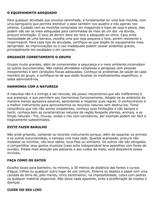 O EQUIPAMENTO ADEQUADO
Para qualquer atividade que envolva caminhada, é fundamental ter uma boa mochila, com
uma barrigueira que permita distribuir o peso também nos quadris e não apenas nos
ombros. Cuidado com as mochilas compradas em magazines e lojas de caça e pesca, elas
podem não ser as mais adequadas para caminhadas de mais de um dia: na dúvida,
procure orientação. O saco de dormir deve ser leve e adequado ao clima. Caso sinta
necessidade de uma barraca, escolha uma que seja pequena e leve, porém resistente e
impermeável. Para cada tipo de atividade, certifique-se que dispõe do equipamento mais
apropriado. As improvisações ou o uso inadequado podem causar acidentes graves,
principalmente em escaladas e em cavernas.
ORGANIZE CORRETAMENTE O GRUPO
Grupos muito grandes, além de comprometer a segurança e o meio ambiente,incomodam
os outros excursionistas. Não realize atividades complexas e perigosas com pessoas
inexperientes e sem condições físicas adequadas. Conheça os problemas de saúde de cada
membro do grupo, e certifique-se de que estão levando os medicamentos específicos, e
saiba administrá-los.
HARMONIA COM A NATUREZA
A natureza não é a inimiga a ser vencida, ela possui mecanismos que são indiferentes à
sua presença, e que permitem seu harmonioso funcionamento. Adapte-se ao ambiente da
maneira menos agressiva possível, aprendendo a respeitar suas regras. O conhecimento é
o melhor instrumento para aproveitarmos os recursos naturais sem destruí-los. Tome
consciência que nós não somos onipotentes; conheça suas limitações e não banque o
herói; conheça bem as características naturais da região.Respeite plantas, animais, e as
forças naturais - frio, chuvas, ondas e rios com corredeiras, por exemplo podem ser fácil e
tragicamente subestimados.
EVITE FAZER BARULHO
Não ande gritando, cantando ou tocando instrumento porque, além de espantar os animais
e os outros excursionistas, o cansaço virá mais cedo. Quando acampado, procure não
molestar os vizinhos; não leve rádios, toca-fitas ou similares. Os outros não são obrigados
a compartilhar seus gostos musicais (caso ache indispensável leve aparelhos com fones de
ouvido). Preste mais atenção aos pássaros e aos ruídos da mata, você descobrirá coisas
incríveis.
FAÇA COMO OS GATOS
Escolha locais para banheiro, no mínimo, a 30 metros de distância das fontes e cursos
d’água, trilhas ou qualquer outro lugar de uso comum. Enterre os dejetos e papel com uma
camada de terra de, pelo menos, cinco centímetros; na impossibilidade, cubra com pedras
ou qualquer material disponível. Não deixe nada aparente, evite a proliferação de insetos e
doenças .
CUIDE DO SEU LIXO
 