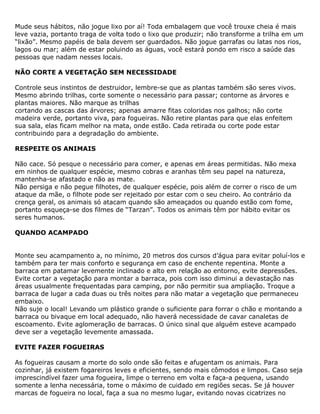 Mude seus hábitos, não jogue lixo por aí! Toda embalagem que você trouxe cheia é mais
leve vazia, portanto traga de volta todo o lixo que produzir; não transforme a trilha em um
“lixão”. Mesmo papéis de bala devem ser guardados. Não jogue garrafas ou latas nos rios,
lagos ou mar; além de estar poluindo as águas, você estará pondo em risco a saúde das
pessoas que nadam nesses locais.
NÃO CORTE A VEGETAÇÃO SEM NECESSIDADE
Controle seus instintos de destruidor, lembre-se que as plantas também são seres vivos.
Mesmo abrindo trilhas, corte somente o necessário para passar; contorne as árvores e
plantas maiores. Não marque as trilhas
cortando as cascas das árvores; apenas amarre fitas coloridas nos galhos; não corte
madeira verde, portanto viva, para fogueiras. Não retire plantas para que elas enfeitem
sua sala, elas ficam melhor na mata, onde estão. Cada retirada ou corte pode estar
contribuindo para a degradação do ambiente.
RESPEITE OS ANIMAIS
Não cace. Só pesque o necessário para comer, e apenas em áreas permitidas. Não mexa
em ninhos de qualquer espécie, mesmo cobras e aranhas têm seu papel na natureza,
mantenha-se afastado e não as mate.
Não persiga e não pegue filhotes, de qualquer espécie, pois além de correr o risco de um
ataque da mãe, o filhote pode ser rejeitado por estar com o seu cheiro. Ao contrário da
crença geral, os animais só atacam quando são ameaçados ou quando estão com fome,
portanto esqueça-se dos filmes de “Tarzan”. Todos os animais têm por hábito evitar os
seres humanos.
QUANDO ACAMPADO
Monte seu acampamento a, no mínimo, 20 metros dos cursos d’água para evitar poluí-los e
também para ter mais conforto e segurança em caso de enchente repentina. Monte a
barraca em patamar levemente inclinado e alto em relação ao entorno, evite depressões.
Evite cortar a vegetação para montar a barraca, pois com isso diminui a devastação nas
áreas usualmente frequentadas para camping, por não permitir sua ampliação. Troque a
barraca de lugar a cada duas ou três noites para não matar a vegetação que permaneceu
embaixo.
Não suje o local! Levando um plástico grande o suficiente para forrar o chão e montando a
barraca ou bivaque em local adequado, não haverá necessidade de cavar canaletas de
escoamento. Evite aglomeração de barracas. O único sinal que alguém esteve acampado
deve ser a vegetação levemente amassada.
EVITE FAZER FOGUEIRAS
As fogueiras causam a morte do solo onde são feitas e afugentam os animais. Para
cozinhar, já existem fogareiros leves e eficientes, sendo mais cômodos e limpos. Caso seja
imprescindível fazer uma fogueira, limpe o terreno em volta e faça-a pequena, usando
somente a lenha necessária, tome o máximo de cuidado em regiões secas. Se já houver
marcas de fogueira no local, faça a sua no mesmo lugar, evitando novas cicatrizes no
 