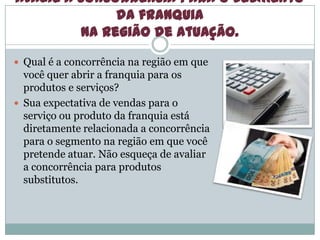 Avalie a concorrência para o segmento
da franquia
na região de atuação.
 Qual é a concorrência na região em que
você quer abrir a franquia para os
produtos e serviços?
 Sua expectativa de vendas para o
serviço ou produto da franquia está
diretamente relacionada a concorrência
para o segmento na região em que você
pretende atuar. Não esqueça de avaliar
a concorrência para produtos
substitutos.
 