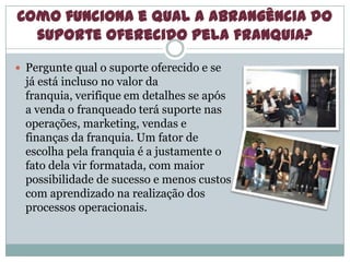 Como funciona e qual a abrangência do
suporte oferecido pela franquia?
 Pergunte qual o suporte oferecido e se
já está incluso no valor da
franquia, verifique em detalhes se após
a venda o franqueado terá suporte nas
operações, marketing, vendas e
finanças da franquia. Um fator de
escolha pela franquia é a justamente o
fato dela vir formatada, com maior
possibilidade de sucesso e menos custos
com aprendizado na realização dos
processos operacionais.
 