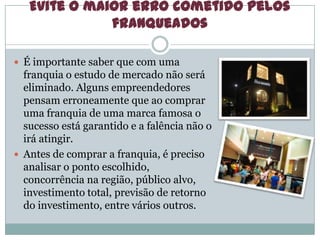 Evite o maior erro cometido pelos
franqueados
 É importante saber que com uma
franquia o estudo de mercado não será
eliminado. Alguns empreendedores
pensam erroneamente que ao comprar
uma franquia de uma marca famosa o
sucesso está garantido e a falência não o
irá atingir.
 Antes de comprar a franquia, é preciso
analisar o ponto escolhido,
concorrência na região, público alvo,
investimento total, previsão de retorno
do investimento, entre vários outros.
 