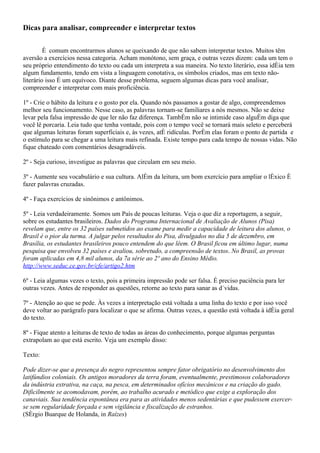 Dicas para analisar, compreender e interpretar textos

         É comum encontrarmos alunos se queixando de que não sabem interpretar textos. Muitos têm
aversão a exercícios nessa categoria. Acham monótono, sem graça, e outras vezes dizem: cada um tem o
seu próprio entendimento do texto ou cada um interpreta a sua maneira. No texto literário, essa idéia tem
algum fundamento, tendo em vista a linguagem conotativa, os símbolos criados, mas em texto não-
literário isso é um equívoco. Diante desse problema, seguem algumas dicas para você analisar,
compreender e interpretar com mais proficiência.

1º - Crie o hábito da leitura e o gosto por ela. Quando nós passamos a gostar de algo, compreendemos
melhor seu funcionamento. Nesse caso, as palavras tornam-se familiares a nós mesmos. Não se deixe
levar pela falsa impressão de que ler não faz diferença. Também não se intimide caso alguém diga que
você lê porcaria. Leia tudo que tenha vontade, pois com o tempo você se tornará mais seleto e perceberá
que algumas leituras foram superficiais e, às vezes, até ridículas. Porém elas foram o ponto de partida e
o estímulo para se chegar a uma leitura mais refinada. Existe tempo para cada tempo de nossas vidas. Não
fique chateado com comentários desagradáveis.

2º - Seja curioso, investigue as palavras que circulam em seu meio.

3º - Aumente seu vocabulário e sua cultura. Além da leitura, um bom exercício para ampliar o léxico é
fazer palavras cruzadas.

4º - Faça exercícios de sinônimos e antônimos.

5º - Leia verdadeiramente. Somos um País de poucas leituras. Veja o que diz a reportagem, a seguir,
sobre os estudantes brasileiros. Dados do Programa Internacional de Avaliação de Alunos (Pisa)
revelam que, entre os 32 países submetidos ao exame para medir a capacidade de leitura dos alunos, o
Brasil é o pior da turma. A julgar pelos resultados do Pisa, divulgados no dia 5 de dezembro, em
Brasília, os estudantes brasileiros pouco entendem do que lêem. O Brasil ficou em último lugar, numa
pesquisa que envolveu 32 países e avaliou, sobretudo, a compreensão de textos. No Brasil, as provas
foram aplicadas em 4,8 mil alunos, da 7a série ao 2º ano do Ensino Médio.
http://www.seduc.ce.gov.br/cfe/artigo2.htm

6º - Leia algumas vezes o texto, pois a primeira impressão pode ser falsa. É preciso paciência para ler
outras vezes. Antes de responder as questões, retorne ao texto para sanar as dúvidas.

7º - Atenção ao que se pede. Às vezes a interpretação está voltada a uma linha do texto e por isso você
deve voltar ao parágrafo para localizar o que se afirma. Outras vezes, a questão está voltada à idéia geral
do texto.

8º - Fique atento a leituras de texto de todas as áreas do conhecimento, porque algumas perguntas
extrapolam ao que está escrito. Veja um exemplo disso:

Texto:

Pode dizer-se que a presença do negro representou sempre fator obrigatório no desenvolvimento dos
latifúndios coloniais. Os antigos moradores da terra foram, eventualmente, prestimosos colaboradores
da indústria extrativa, na caça, na pesca, em determinados ofícios mecânicos e na criação do gado.
Dificilmente se acomodavam, porém, ao trabalho acurado e metódico que exige a exploração dos
canaviais. Sua tendência espontânea era para as atividades menos sedentárias e que pudessem exercer-
se sem regularidade forçada e sem vigilância e fiscalização de estranhos.
(Sérgio Buarque de Holanda, in Raízes)
 