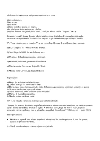 - Infere-se do texto que os antigos moradores da terra eram:

a) os portugueses.
b) os negros.
c) os índios.
d) tanto os índios quanto aos negros.
e) a miscigenação de portugueses e índios.
(Aquino, Renato. Interpretação de textos, 2ª edição. Rio de Janeiro : Impetus, 2003.)

Resposta: Letra C. Apesar do autor não ter citado o nome dos índios, é possível concluir pelas
características apresentadas no texto. Essa resposta exige conhecimento que extrapola o texto.

9º - Tome cuidado com as vírgulas. Veja por exemplo a diferença de sentido nas frases a seguir.

a) Só, o Diego da M110 fez o trabalho de artes.

b) Só o Diego da M110 fez o trabalho de artes.

c) Os alunos dedicados passaram no vestibular.

d) Os alunos, dedicados, passaram no vestibular.

e) Marcão, canta Garçom, de Reginaldo Rossi.

f) Marcão canta Garçom, de Reginaldo Rossi.


Explicações:

a) Diego fez sozinho o trabalho de artes.
b) Apenas o Diego fez o trabalho de artes.
c) Havia, nesse caso, alunos dedicados e não-dedicados e, passaram no vestibular, somente, os que se
dedicaram, restringindo o grupo de alunos.
d) Nesse outro caso, todos os alunos eram dedicados.
e) Marcão é chamado para cantar.
f) Marcão pratica a ação de cantar.

10º - Leia o trecho e analise a afirmação que foi feita sobre ele.

“Sempre fez parte do desafio do magistério administrar adolescente com hormônios em ebulição e com o
desejo natural da idade de desafiar as regras. A diferença é que, hoje, em muitos casos, a relação
comercial entre a escola e os pais se sobrepõe à autoridade do professor.” (VEJA, p. 63, 11 maio 2005.)

Frase para análise.

•   Desafiar as regras é uma atitude própria do adolescente das escolas privadas. E esse é o grande
    desafio do professor moderno.

1 – Não é mencionado que a escola seja da rede privada.
 