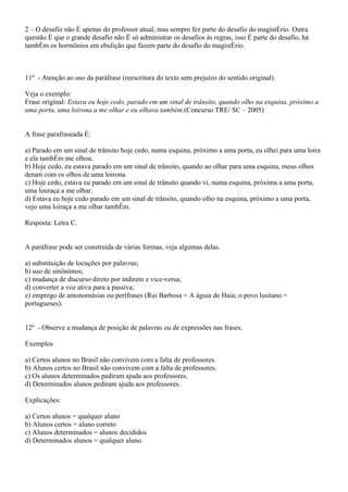 2 – O desafio não é apenas do professor atual, mas sempre fez parte do desafio do magistério. Outra
questão é que o grande desafio não é só administrar os desafios às regras, isso é parte do desafio, há
também os hormônios em ebulição que fazem parte do desafio do magistério.



11º - Atenção ao uso da paráfrase (reescritura do texto sem prejuízo do sentido original).

Veja o exemplo:
Frase original: Estava eu hoje cedo, parado em um sinal de trânsito, quando olho na esquina, próximo a
uma porta, uma loirona a me olhar e eu olhava também.(Concurso TRE/ SC – 2005)


A frase parafraseada é:

a) Parado em um sinal de trânsito hoje cedo, numa esquina, próximo a uma porta, eu olhei para uma loira
e ela também me olhou.
b) Hoje cedo, eu estava parado em um sinal de trânsito, quando ao olhar para uma esquina, meus olhos
deram com os olhos de uma loirona.
c) Hoje cedo, estava eu parado em um sinal de trânsito quando vi, numa esquina, próxima a uma porta,
uma louraça a me olhar.
d) Estava eu hoje cedo parado em um sinal de trânsito, quando olho na esquina, próximo a uma porta,
vejo uma loiraça a me olhar também.

Resposta: Letra C.


A paráfrase pode ser construída de várias formas, veja algumas delas.

a) substituição de locuções por palavras;
b) uso de sinônimos;
c) mudança de discurso direto por indireto e vice-versa;
d) converter a voz ativa para a passiva;
e) emprego de antonomásias ou perífrases (Rui Barbosa = A águia de Haia; o povo lusitano =
portugueses).


12º - Observe a mudança de posição de palavras ou de expressões nas frases.

Exemplos

a) Certos alunos no Brasil não convivem com a falta de professores.
b) Alunos certos no Brasil não convivem com a falta de professores.
c) Os alunos determinados pediram ajuda aos professores.
d) Determinados alunos pediram ajuda aos professores.

Explicações:

a) Certos alunos = qualquer aluno
b) Alunos certos = aluno correto
c) Alunos determinados = alunos decididos
d) Determinados alunos = qualquer aluno
 