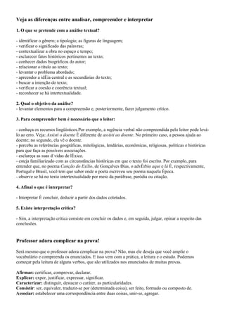 Veja as diferenças entre analisar, compreender e interpretar

1. O que se pretende com a análise textual?

- identificar o gênero; a tipologia; as figuras de linguagem;
- verificar o significado das palavras;
- contextualizar a obra no espaço e tempo;
- esclarecer fatos históricos pertinentes ao texto;
- conhecer dados biográficos do autor;
- relacionar o título ao texto;
- levantar o problema abordado;
- apreender a idéia central e as secundárias do texto;
- buscar a intenção do texto;
- verificar a coesão e coerência textual;
- reconhecer se há intertextualidade.

2. Qual o objetivo da análise?
- levantar elementos para a compreensão e, posteriormente, fazer julgamento crítico.

3. Para compreender bem é necessário que o leitor:

- conheça os recursos lingüísticos.Por exemplo, a regência verbal não compreendida pelo leitor pode levá-
lo ao erro. Veja: Assisti o doente é diferente de assisti ao doente. No primeiro caso, a pessoa ajuda ao
doente; no segundo, ela vê o doente.
- perceba as referências geográficas, mitológicas, lendárias, econômicas, religiosas, políticas e históricas
para que faça as possíveis associações.
- esclareça as suas dúvidas de léxico.
- esteja familiarizado com as circunstâncias históricas em que o texto foi escrito. Por exemplo, para
entender que, no poema Canção do Exílio, de Gonçalves Dias, o advérbio aqui e lá é, respectivamente,
Portugal e Brasil, você tem que saber onde o poeta escreveu seu poema naquela época.
- observe se há no texto intertextualidade por meio da paráfrase, paródia ou citação.

4. Afinal o que é interpretar?

- Interpretar é concluir, deduzir a partir dos dados coletados.

5. Existe interpretação crítica?

- Sim, a interpretação crítica consiste em concluir os dados e, em seguida, julgar, opinar a respeito das
conclusões.


Professor adora complicar na prova!

Será mesmo que o professor adora complicar na prova? Não, mas ele deseja que você amplie o
vocabulário e compreenda os enunciados. E isso vem com a prática, a leitura e o estudo. Podemos
começar pela leitura de alguns verbos, que são utilizados nos enunciados de muitas provas.

Afirmar: certificar, comprovar, declarar.
Explicar: expor, justificar, expressar, significar.
Caracterizar: distinguir, destacar o caráter, as particularidades.
Consistir: ser, equivaler, traduzir-se por (determinada coisa), ser feito, formado ou composto de.
Associar: estabelecer uma correspondência entre duas coisas, unir-se, agregar.
 