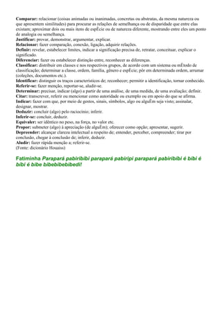 Comparar: relacionar (coisas animadas ou inanimadas, concretas ou abstratas, da mesma natureza ou
que apresentem similitudes) para procurar as relações de semelhança ou de disparidade que entre elas
existam; aproximar dois ou mais itens de espécie ou de natureza diferente, mostrando entre eles um ponto
de analogia ou semelhança.
Justificar: provar, demonstrar, argumentar, explicar.
Relacionar: fazer comparação, conexão, ligação, adquirir relações.
Definir: revelar, estabelecer limites, indicar a significação precisa de, retratar, conceituar, explicar o
significado.
Diferenciar: fazer ou estabelecer distinção entre, reconhecer as diferenças.
Classificar: distribuir em classes e nos respectivos grupos, de acordo com um sistema ou método de
classificação; determinar a classe, ordem, família, gênero e espécie; pôr em determinada ordem, arrumar
(coleções, documentos etc.).
Identificar: distinguir os traços característicos de; reconhecer; permitir a identificação, tornar conhecido.
Referir-se: fazer menção, reportar-se, aludir-se.
Determinar: precisar, indicar (algo) a partir de uma análise, de uma medida, de uma avaliação; definir.
Citar: transcrever, referir ou mencionar como autoridade ou exemplo ou em apoio do que se afirma.
Indicar: fazer com que, por meio de gestos, sinais, símbolos, algo ou alguém seja visto; assinalar,
designar, mostrar.
Deduzir: concluir (algo) pelo raciocínio; inferir.
Inferir-se: concluir, deduzir.
Equivaler: ser idêntico no peso, na força, no valor etc.
Propor: submeter (algo) à apreciação (de alguém); oferecer como opção; apresentar, sugerir.
Depreender: alcançar clareza intelectual a respeito de; entender, perceber, compreender; tirar por
conclusão, chegar à conclusão de; inferir, deduzir.
Aludir: fazer rápida menção a; referir-se.
(Fonte: dicionário Houaiss)

Fatiminha Parapará pabiribíbi parapará pabiripi parapará pabiribíbi é bíbi é
bíbi é bibe bibebibebibedi!
 
