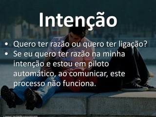 Intenção
• Quero ter razão ou quero ter ligação?
• Se eu quero ter razão na minha
intenção e estou em piloto
automático, ao comunicar, este
processo não funciona.
cc: pedrosimoes7 - https://www.flickr.com/photos/46944516@N00
 