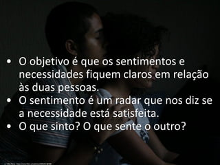• O objetivo é que os sentimentos e
necessidades fiquem claros em relação
às duas pessoas.
• O sentimento é um radar que nos diz se
a necessidade está satisfeita.
• O que sinto? O que sente o outro?
cc: Talita Neres - https://www.flickr.com/photos/50052617@N08
 