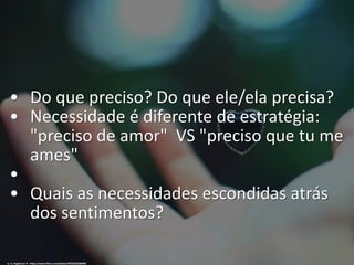 • Do que preciso? Do que ele/ela precisa?
• Necessidade é diferente de estratégia:
"preciso de amor" VS "preciso que tu me
ames"
•
• Quais as necessidades escondidas atrás
dos sentimentos?
cc: A. Pagliaricci ♦ - https://www.flickr.com/photos/49333592@N08
 
