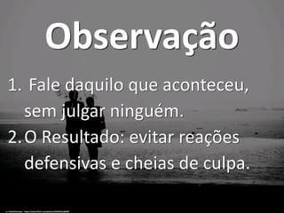 Observação
1. Fale daquilo que aconteceu,
sem julgar ninguém.
2.O Resultado: evitar reações
defensivas e cheias de culpa.
cc: VinothChandar - https://www.flickr.com/photos/44345361@N06
 