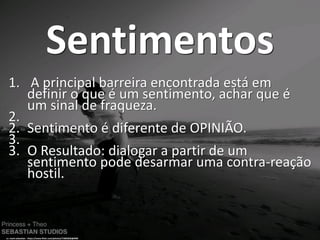 Sentimentos
1. A principal barreira encontrada está em
definir o que é um sentimento, achar que é
um sinal de fraqueza.
2.
2. Sentimento é diferente de OPINIÃO.
3.
3. O Resultado: dialogar a partir de um
sentimento pode desarmar uma contra-reação
hostil.
cc: mark sebastian - https://www.flickr.com/photos/71865026@N00
 