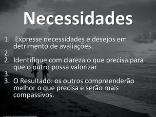 Necessidades
1. Expresse necessidades e desejos em
detrimento de avaliações.
2.
2. Identifique com clareza o que precisa para
que o outro possa valorizar
3.
3. O Resultado: os outros compreenderão
melhor o que precisa e serão mais
compassivos.
cc: ErnestDuffoo - https://www.flickr.com/photos/59301055@N06
 