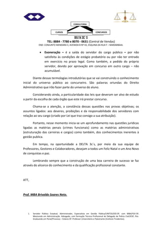 DELTA 3C´S
TEL: 8884 - 7780 e 8070 - 0631 (Central de Vendas)
END: CONJUNTO MENDARA II, AVENIDA B Nº 43, ESQUINA DA RUA F – MARAMBAIA.
1. Servidor Público Estadual, Administrador, Especialista em Gestão Pública/UNITOLEDO-SP, com MBA/FGV-SP,
Mestrando em Administração. Advogado, com formação Técnico Profissional de Delegado de Polícia Civil/IESP, Pós-
Graduando em Penal/Processo – Estácio-SP. Professor Universitário e Palestrante (Instituto Tiradentes).
CURSOS CONCURSOS
CONSULTORIA
 Exoneração – é a saída do servidor do cargo público – por não
satisfeita às condições de estágio probatório ou por não ter entrado
em exercício no prazo legal. Como também, a pedido do próprio
servidor, devido por aprovação em concurso em outro cargo – não
acumulável.
Diante dessas termologias introdutórias que se vai construindo o conhecimento
inicial do universo público ao concurseiro. São palavras oriundas do Direito
Administrativo que irão fazer parte do universo do aluno.
Considerando ainda, a particularidade das leis que deveram ser alvo de estudo
a partir da escolha de cada órgão que este irá prestar concurso.
Chama-se a atenção, a constância dessas questões nas provas objetivas; os
assuntos ligados: aos deveres, proibições e da responsabilidade dos servidores com
relação ao seu cargo (criado por Lei que traz consigo a sua atribuição).
Portanto, nesse momento inicia-se um aprofundamento nas questões jurídicas
ligadas as matérias penais (crimes funcionais) como as matérias administrativas
(estruturação das carreiras e cargos) como também, dos conhecimentos inerentes à
gestão publica.
Em tempo, na oportunidade a DELTA 3c´s, por meio da sua equipe de
Professores, Gestores e Colaboradores, desejam a todos um Feliz Natal e um Ano Novo
de conquistas e paz.
Lembrando sempre que a construção de uma boa carreira de sucesso se faz
através do alicerce do conhecimento e da qualificação profissional constante.
ATT,
Prof. MBA Brivaldo Soares Neto.
 