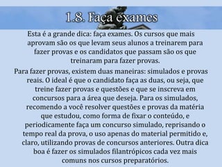 1.8. Faça exames
Esta é a grande dica: faça exames. Os cursos que mais
aprovam são os que levam seus alunos a treinarem para
fazer provas e os candidatos que passam são os que
treinaram para fazer provas.
Para fazer provas, existem duas maneiras: simulados e provas
reais. O ideal é que o candidato faça as duas, ou seja, que
treine fazer provas e questões e que se inscreva em
concursos para a área que deseja. Para os simulados,
recomendo a você resolver questões e provas da matéria
que estudou, como forma de fixar o conteúdo, e
periodicamente faça um concurso simulado, reprisando o
tempo real da prova, o uso apenas do material permitido e,
claro, utilizando provas de concursos anteriores. Outra dica
boa é fazer os simulados filantrópicos cada vez mais
comuns nos cursos preparatórios.
 