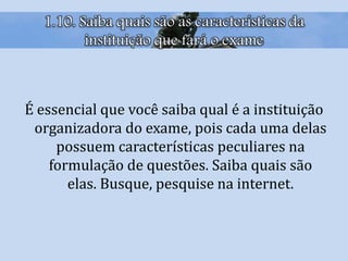 1.10. Saiba quais são as características da
instituição que fará o exame
É essencial que você saiba qual é a instituição
organizadora do exame, pois cada uma delas
possuem características peculiares na
formulação de questões. Saiba quais são
elas. Busque, pesquise na internet.
 