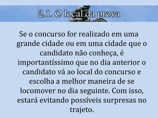 2.1. O local da prova
Se o concurso for realizado em uma
grande cidade ou em uma cidade que o
candidato não conheça, é
importantíssimo que no dia anterior o
candidato vá ao local do concurso e
escolha a melhor maneira de se
locomover no dia seguinte. Com isso,
estará evitando possíveis surpresas no
trajeto.
 