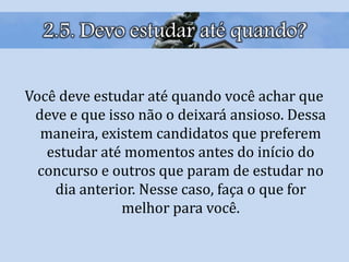 2.5. Devo estudar até quando?
Você deve estudar até quando você achar que
deve e que isso não o deixará ansioso. Dessa
maneira, existem candidatos que preferem
estudar até momentos antes do início do
concurso e outros que param de estudar no
dia anterior. Nesse caso, faça o que for
melhor para você.
 