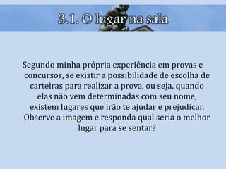 3.1. O lugar na sala
Segundo minha própria experiência em provas e
concursos, se existir a possibilidade de escolha de
carteiras para realizar a prova, ou seja, quando
elas não vem determinadas com seu nome,
existem lugares que irão te ajudar e prejudicar.
Observe a imagem e responda qual seria o melhor
lugar para se sentar?
 