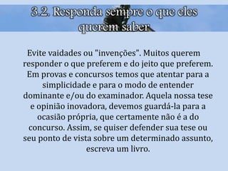 3.2. Responda sempre o que eles
querem saber
Evite vaidades ou "invenções". Muitos querem
responder o que preferem e do jeito que preferem.
Em provas e concursos temos que atentar para a
simplicidade e para o modo de entender
dominante e/ou do examinador. Aquela nossa tese
e opinião inovadora, devemos guardá-la para a
ocasião própria, que certamente não é a do
concurso. Assim, se quiser defender sua tese ou
seu ponto de vista sobre um determinado assunto,
escreva um livro.
 
