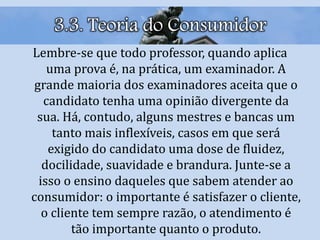 3.3. Teoria do Consumidor
Lembre-se que todo professor, quando aplica
uma prova é, na prática, um examinador. A
grande maioria dos examinadores aceita que o
candidato tenha uma opinião divergente da
sua. Há, contudo, alguns mestres e bancas um
tanto mais inflexíveis, casos em que será
exigido do candidato uma dose de fluidez,
docilidade, suavidade e brandura. Junte-se a
isso o ensino daqueles que sabem atender ao
consumidor: o importante é satisfazer o cliente,
o cliente tem sempre razão, o atendimento é
tão importante quanto o produto.
 