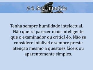 3.4. Seja humilde
Tenha sempre humildade intelectual.
Não queira parecer mais inteligente
que o examinador ou criticá-lo. Não se
considere infalível e sempre preste
atenção mesmo a questões fáceis ou
aparentemente simples.
 