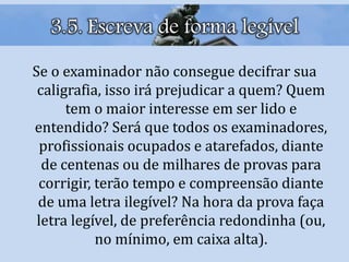 3.5. Escreva de forma legível
Se o examinador não consegue decifrar sua
caligrafia, isso irá prejudicar a quem? Quem
tem o maior interesse em ser lido e
entendido? Será que todos os examinadores,
profissionais ocupados e atarefados, diante
de centenas ou de milhares de provas para
corrigir, terão tempo e compreensão diante
de uma letra ilegível? Na hora da prova faça
letra legível, de preferência redondinha (ou,
no mínimo, em caixa alta).
 