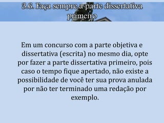 3.6. Faça sempre a parte dissertativa
primeiro
Em um concurso com a parte objetiva e
dissertativa (escrita) no mesmo dia, opte
por fazer a parte dissertativa primeiro, pois
caso o tempo fique apertado, não existe a
possibilidade de você ter sua prova anulada
por não ter terminado uma redação por
exemplo.
 