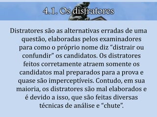 4.1. Os distratores
Distratores são as alternativas erradas de uma
questão, elaboradas pelos examinadores
para como o próprio nome diz “distrair ou
confundir” os candidatos. Os distratores
feitos corretamente atraem somente os
candidatos mal preparados para a prova e
quase são imperceptíveis. Contudo, em sua
maioria, os distratores são mal elaborados e
é devido a isso, que são feitas diversas
técnicas de análise e “chute”.
 