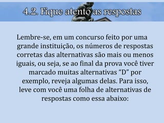 4.2. Fique atento as respostas
Lembre-se, em um concurso feito por uma
grande instituição, os números de respostas
corretas das alternativas são mais ou menos
iguais, ou seja, se ao final da prova você tiver
marcado muitas alternativas “D” por
exemplo, reveja algumas delas. Para isso,
leve com você uma folha de alternativas de
respostas como essa abaixo:
 