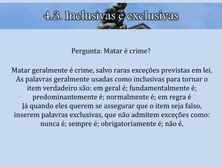 4.3. Inclusivas e exclusivas
Pergunta: Matar é crime?
Matar geralmente é crime, salvo raras exceções previstas em lei.
As palavras geralmente usadas como inclusivas para tornar o
item verdadeiro são: em geral é; fundamentalmente é;
predominantemente é; normalmente é; em regra é
Já quando eles querem se assegurar que o item seja falso,
inserem palavras exclusivas, que não admitem exceções como:
nunca é; sempre é; obrigatoriamente é; não é.
 