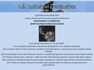 4.3. Inclusivas e exclusivas
QUESTÃO 06 DO ENEM 2007
A figura abaixo é parte de uma campanha publicitária.
NEM SEMPRE É O CRIMINOSO
QUEM VAI PARAR ATRÁS DAS GRADES
Com Ciência Ambiental, n.o 10, abr./2007.
Essa campanha publicitária relaciona-se diretamente com a seguinte afirmativa:
(A) O comércio ilícito da fauna silvestre, atividade de grande impacto, é uma ameaça para a biodiversidade
nacional.
(B) A manutenção do mico-leão-dourado em jaula é a medida que garante a preservação dessa espécie animal.
(C) O Brasil, primeiro país a eliminar o tráfico do mico-leão-dourado, garantiu a preservação dessa espécie.
(D) O aumento da biodiversidade em outros países depende do comércio ilegal da fauna silvestre brasileira.
(E) O tráfico de animais silvestres é benéfico para a preservação das espécies, pois garante-lhes a
sobrevivência.
 