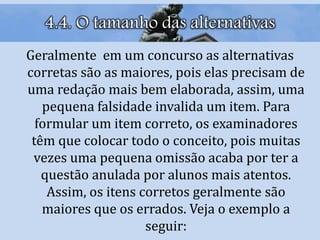 4.4. O tamanho das alternativas
Geralmente em um concurso as alternativas
corretas são as maiores, pois elas precisam de
uma redação mais bem elaborada, assim, uma
pequena falsidade invalida um item. Para
formular um item correto, os examinadores
têm que colocar todo o conceito, pois muitas
vezes uma pequena omissão acaba por ter a
questão anulada por alunos mais atentos.
Assim, os itens corretos geralmente são
maiores que os errados. Veja o exemplo a
seguir:
 