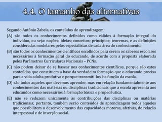 4.4. O tamanho das alternativas
Segundo Antônio Zabela, os conteúdos de aprendizagem;
(A) são todos os conhecimentos definidos como válidos à formação integral do
indivíduo, ou seja: noções; ideias; conceitos; princípios; teoremas, e as definições
consideradas modelares pelos especialistas de cada área do conhecimento.
(B) são todos os conhecimentos científicos escolhidos para serem os saberes escolares
necessários à formação geral do educando, de acordo com a proposta elaborada
pelos Parâmetros Curriculares Nacionais – PCNs.
(C) não podem deixar de se basear nos conhecimentos científicos, porque são estes
conteúdos que constituem a base da verdadeira formação que o educando precisa
para a vida adulta produtiva e porque transmiti-los é a função da escola.
(D) são todos aqueles que devemos aprender, mas em relação fundamentalmente aos
conhecimentos das matérias ou disciplinas tradicionais que a escola apresenta aos
educandos como necessários à formação básica e propedêutica.
(E) não se reduzem unicamente às contribuições das disciplinas ou matérias
tradicionais; portanto, também serão conteúdos de aprendizagem todos aqueles
que possibilitem o desenvolvimento das capacidades motoras, afetivas, de relação
interpessoal e de inserção social.
 
