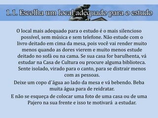 1.1. Escolha um local adequado para o estudo
O local mais adequado para o estudo é o mais silencioso
possível, sem música e sem telefone. Não estude com o
livro deitado em cima da mesa, pois você vai render muito
menos quando as dores vierem e muito menos estude
deitado no sofá ou na cama. Se sua casa for barulhenta, vá
estudar na Casa de Cultura ou procure alguma biblioteca.
Sente isolado, virado para o canto, para se distrair menos
com as pessoas.
Deixe um copo d´água ao lado da mesa e vá bebendo. Beba
muita água para de reidratar.
E não se esqueça de colocar uma foto de uma casa ou de uma
Pajero na sua frente e isso te motivará a estudar.
 
