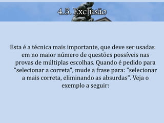 4.5. Exclusão
Esta é a técnica mais importante, que deve ser usadas
em no maior número de questões possíveis nas
provas de múltiplas escolhas. Quando é pedido para
"selecionar a correta", mude a frase para: "selecionar
a mais correta, eliminando as absurdas". Veja o
exemplo a seguir:
 