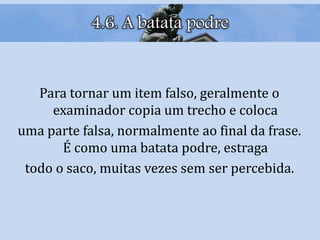4.6. A batata podre
Para tornar um item falso, geralmente o
examinador copia um trecho e coloca
uma parte falsa, normalmente ao final da frase.
É como uma batata podre, estraga
todo o saco, muitas vezes sem ser percebida.
 