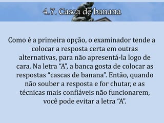 4.7. Casca de banana
Como é a primeira opção, o examinador tende a
colocar a resposta certa em outras
alternativas, para não apresentá-la logo de
cara. Na letra “A”, a banca gosta de colocar as
respostas “cascas de banana”. Então, quando
não souber a resposta e for chutar, e as
técnicas mais confiáveis não funcionarem,
você pode evitar a letra “A”.
 