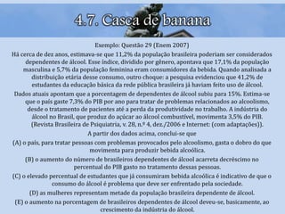4.7. Casca de banana
Exemplo: Questão 29 (Enem 2007)
Há cerca de dez anos, estimava-se que 11,2% da população brasileira poderiam ser considerados
dependentes de álcool. Esse índice, dividido por gênero, apontava que 17,1% da população
masculina e 5,7% da população feminina eram consumidores da bebida. Quando analisada a
distribuição etária desse consumo, outro choque: a pesquisa evidenciou que 41,2% de
estudantes da educação básica da rede pública brasileira já haviam feito uso de álcool.
Dados atuais apontam que a porcentagem de dependentes de álcool subiu para 15%. Estima-se
que o país gaste 7,3% do PIB por ano para tratar de problemas relacionados ao alcoolismo,
desde o tratamento de pacientes até a perda da produtividade no trabalho. A indústria do
álcool no Brasil, que produz do açúcar ao álcool combustível, movimenta 3,5% do PIB.
(Revista Brasileira de Psiquiatria, v. 28, n.º 4, dez./2006 e Internet: (com adaptações)).
A partir dos dados acima, conclui-se que
(A) o país, para tratar pessoas com problemas provocados pelo alcoolismo, gasta o dobro do que
movimenta para produzir bebida alcoólica.
(B) o aumento do número de brasileiros dependentes de álcool acarreta decréscimo no
percentual do PIB gasto no tratamento dessas pessoas.
(C) o elevado percentual de estudantes que já consumiram bebida alcoólica é indicativo de que o
consumo do álcool é problema que deve ser enfrentado pela sociedade.
(D) as mulheres representam metade da população brasileira dependente de álcool.
(E) o aumento na porcentagem de brasileiros dependentes de álcool deveu-se, basicamente, ao
crescimento da indústria do álcool.
 