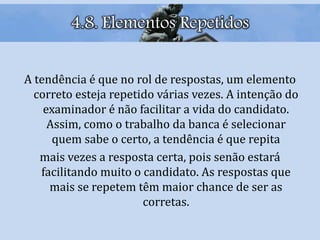 A tendência é que no rol de respostas, um elemento
correto esteja repetido várias vezes. A intenção do
examinador é não facilitar a vida do candidato.
Assim, como o trabalho da banca é selecionar
quem sabe o certo, a tendência é que repita
mais vezes a resposta certa, pois senão estará
facilitando muito o candidato. As respostas que
mais se repetem têm maior chance de ser as
corretas.
4.8. Elementos Repetidos
 