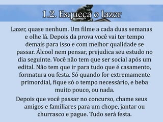 1.2. Esqueça o lazer
Lazer, quase nenhum. Um filme a cada duas semanas
e olhe lá. Depois da prova você vai ter tempo
demais para isso e com melhor qualidade se
passar. Álcool nem pensar, prejudica seu estudo no
dia seguinte. Você não tem que ser social após um
edital. Não tem que ir para tudo que é casamento,
formatura ou festa. Só quando for extremamente
primordial, fique só o tempo necessário, e beba
muito pouco, ou nada.
Depois que você passar no concurso, chame seus
amigos e familiares para um chope, jantar ou
churrasco e pague. Tudo será festa.
 