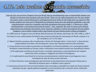 “Jean de Léry, em seu livro Viagem à terra do Brasil, fala do estranhamento que os tupinambás tinham com
relação ao interesse dos europeus pelo pau-brasil: “Uma vez um velho perguntou me: Por que vindes
vós outros, mairs e perôs (franceses e portugueses) buscar lenha de tão longe para vos aquecer? Não
tendes madeira em vossa terra? Respondi que tínhamos muita mas não daquela qualidade, e que não
a queimávamos, como ele o supunha, mas dela extraíamos tinta para tingir (...). Retrucou o velho
imediatamente: e porventura precisais de muito? – Sim, respondi- lhe, pois no nosso país existem
negociantes que possuem mais panos, facas, tesouras, espelhos e outras mercadorias do que podeis
imaginar, e um só deles compra todo o pau-brasil com que muitos navios voltam carregados.”
In: LÉRY, Jean de. Viagem à terra do Brasil. Belo Horizonte, Ed. Itatiaia, São Paulo, Ed. USP, 1980, p. 168-9.
Com base no seu conhecimento da história das primeiras décadas da colonização do Brasil, coloque V, se
for verdadeiro ou F se for falso:
( ) Alguns Estados europeus não reconheciam o direito de Portugal sobre a “nova terra” e, dessa forma,
empreendiam incursões a fim de disputar a posse das riquezas naturais nela existentes.
( ) O pau-brasil, árvore então encontrada em abundância na Floresta Atlântica, era o principal produto
brasileiro comercializado na Europa, onde o utilizavam como matéria-prima nas manufaturas têxteis.
( ) Na exploração econômica do pau-brasil, o escambo representou a principal forma de relações
comerciais entre europeus e indígenas da América Portuguesa.
( ) A exploração do pau-brasil só se tornou economicamente rentável para os portugueses com a
introdução da mão de obra escrava africana.
( ) Tanto franceses como portugueses aproveitavam-se das desavenças entre grupos tribais para a
obtenção de homens para o trabalho e para a guerra.
( ) A presença de Jean de Léry em solo brasileiro está associada ao episódio da criação da França Austral,
momento em que aquela potência expandiu os seus domínios até o extremo sul do continente
americano.
4.10. Leia trechos só quando necessário
 