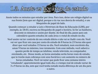 1.3. Anote os horários de estudo
Anote todos os minutos que estudar por área. Para isso, deixe um relógio digital na
sua frente (tem que ser digital, porque o tic-tac nos desvia do estudo), e um
bloquinho de papel do lado.
Quando começar a estudar a Leis e Diretrizes de Base da Educação (LDB), por
exemplo, às 18:03, escreva no bloquinho de papel o horário. Se for ao banheiro,
desconte os minutos e assim por diante. Ao final do dia, passe para um
calendário quanto estudou de cada área e o total de estudo no dia.
Você assim vai ter controle do seu estudo diário e não vai se iludir com ele. Você
vai ver que ficar em casa por conta do estudo de 8 horas às 23 horas não quer
dizer que você estudou 15 horas no dia. Você estudará, num excelente dia,
umas 9 horas no máximo, isso raramente. Com esse método, você saberá o
quanto perde de tempo ao telefone, vendo televisão, no computador,
enrolando, etc. Desse modo, as horas anotadas serão horas reais de estudo,
que te trarão mais cobrança com seus horários e um aumento no número de
horas estudadas. Você vai notar que pode ficar uma semana inteira
“estudando”, aparentemente igual todo dia, e o tempo real de estudo variar de
3 a 9 horas no dia, sem que você tenha notado muita diferença de um dia para
o outro.
 